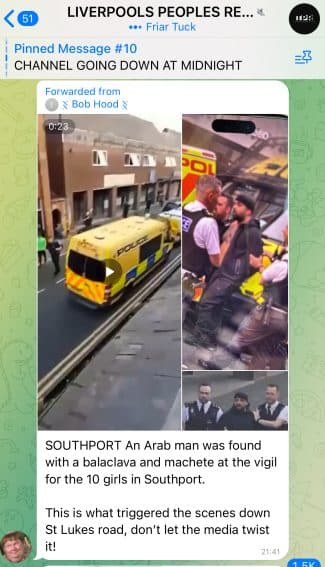 A screenshot from a Telegram group channel showing photos of riot vans and a police officer with a man who has a full beard. The text reads "SOUTHPORT An Arab man was found with a balaclava and machete at the vigil for the 10 girls in Southport. This is what triggered the scenes down St Lukes road, don't let the media twist It"

The message has been forwarded from another source. 