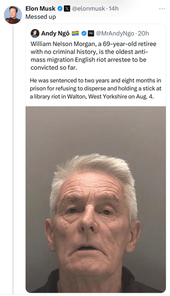 A tweet from Elon Must which reads "Messed up" as he quote tweets a post from Andy Ngô that reads "William Nelson Morgan, a 69-year-old retiree with no criminal history, is the oldest anti-mass migration English riot arrestee to be convicted so far. He was sentenced to two years and eight months in a prison for refusing to disperse and holding a stick at a library riot in Walton, West Yorkshire on Aug. 4."