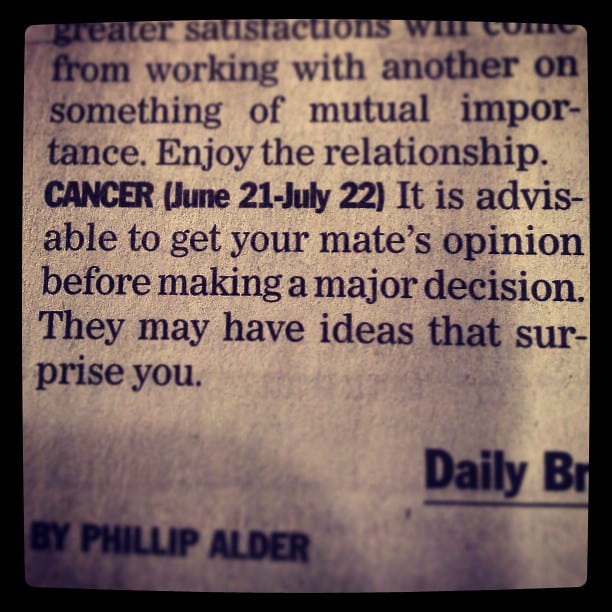 A section of a newspaper's astrology column, by Phillip Alder, "...greater satisfactions will come from working with another on something of mutual importance. Enjoy the relationship. CANCER (June 21-July 22) It is advisable to get your mate's opinion before making a major decision. They may have ideas that surprise you."